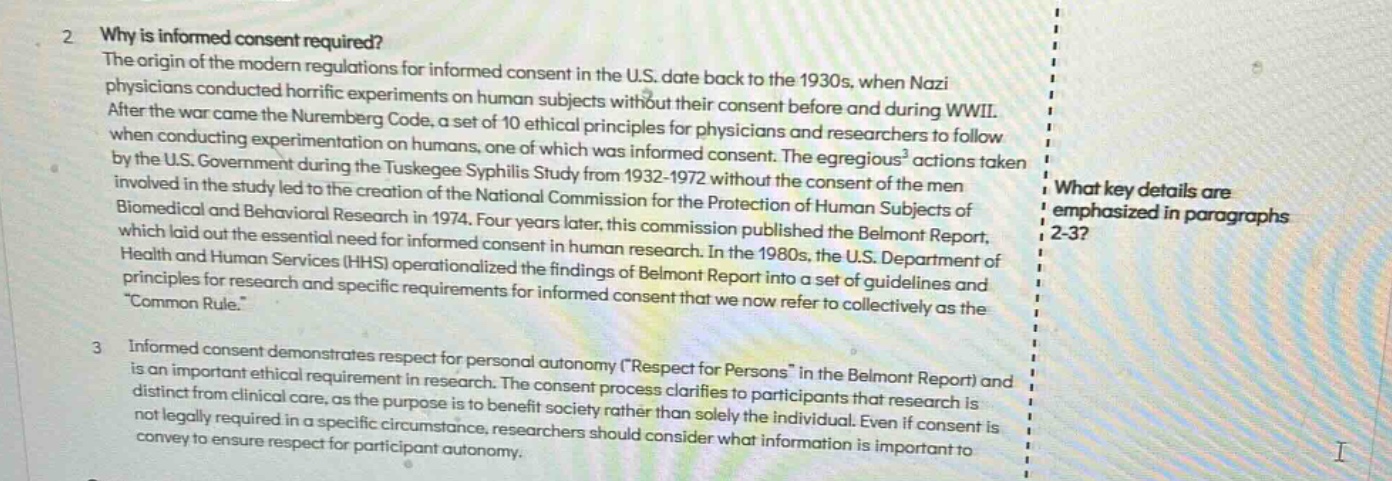 2 why is informed consent required? the origin of the modern regulations for informed consent in the u.s. date back to the 1930s, when nazi physicians conducted horrific experiments on human subjects without their consent before and during wwii. after the war came the nuremberg code, a set of 10 ethical principles for physicians and researchers when conducting experimentation on humans, one of which was informed consent. the egregious actions taken by the u.s. government during the tuskegee syphilis study from 1932 - 1972 without the consent of the men involved in the study led to the creation of the national commission for the protection of human subjects of biomedical and behavioral research in 1974. four years later, this commission published the belmont report, which laid out the essential need for informed consent in human research. in the 1980s, the u.s. department of health and human services (hhs) operationalized the findings of belmont report into a set of guidelines and principles for research and specific requirements for informed consent that we now refer to collectively as the “common rule.” 3 informed consent demonstrates respect for personal autonomy (\respect for persons\ in the belmont report) and is an important ethical requirement in research. the consent process clarifies to participants that research is distinct from clinical care, as the purpose is to benefit society rather than solely the individual. even if consent is not legally required in a specific circumstance, researchers should consider what information is important to convey to ensure respect for participant autonomy.