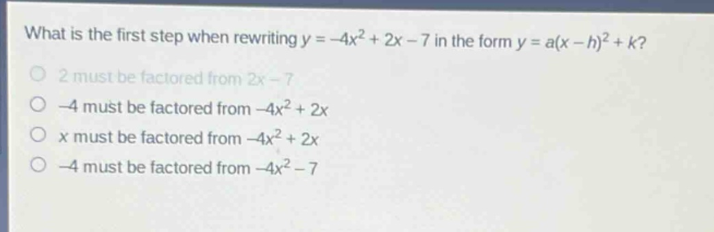 what is the first step when rewriting y = -4x² + 2x - 7 in the form y = a(x - h)² + k?\n2 must be factored from 2x - 7\n-4 must be factored from -4x² + 2x\nx must be factored from -4x² + 2x\n-4 must be factored from -4x² - 7