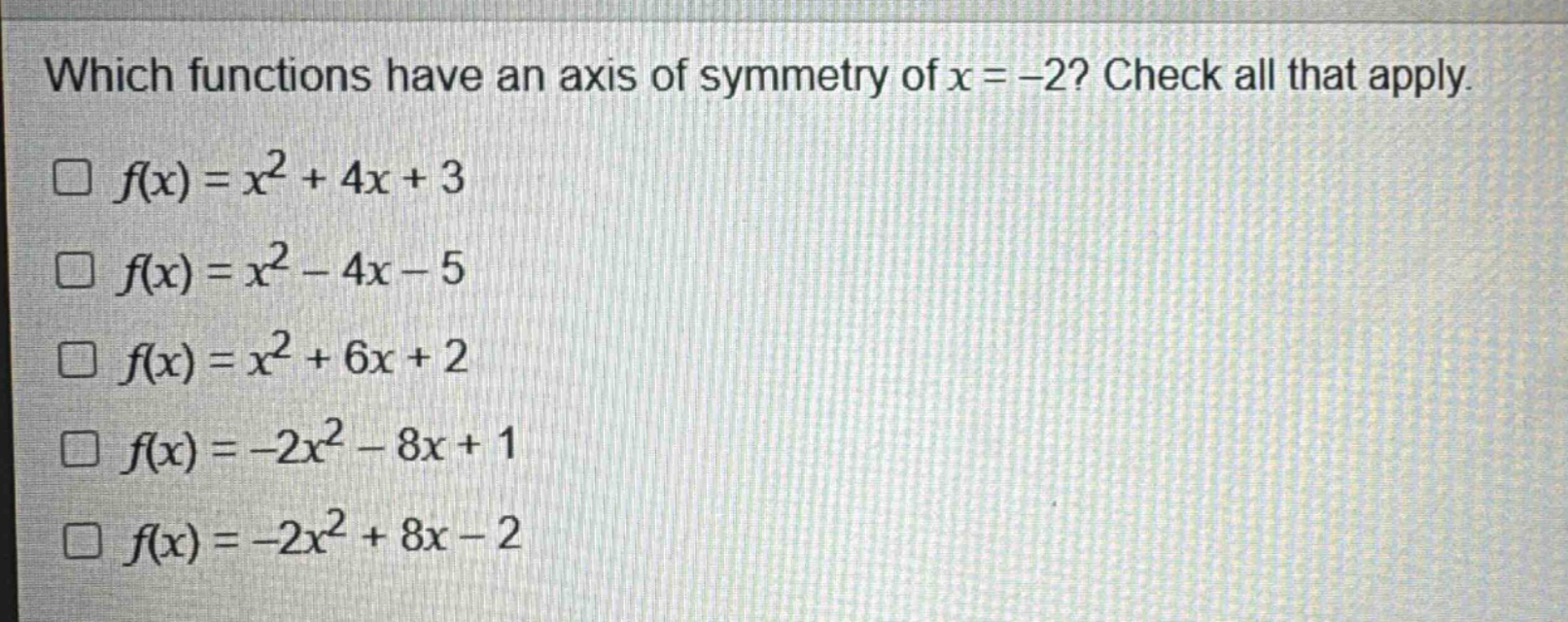 which functions have an axis of symmetry of x = -2? check all that apply.\n□ f(x)=x^{2}+4x + 3\n□ f(x)=x^{2}-4x - 5\n□ f(x)=x^{2}+6x + 2\n□ f(x)=-2x^{2}-8x + 1\n□ f(x)=-2x^{2}+8x - 2