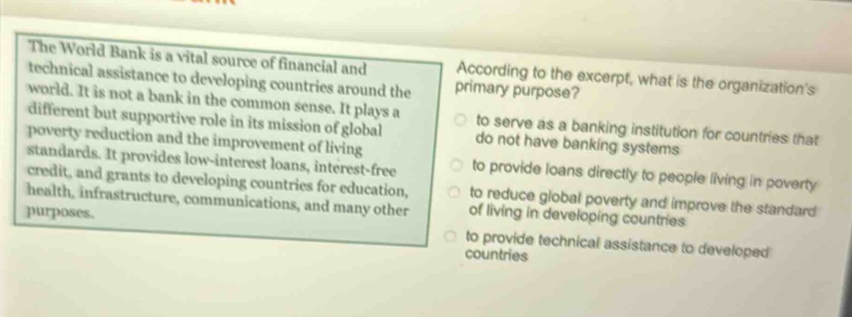 the world bank is a vital source of financial and technical assistance to developing countries around the world. it is not a bank in the common sense. it plays a different but supportive role in its mission of global poverty reduction and the improvement of living standards. it provides low - interest loans, interest - free credit, and grants to developing countries for education, health, infrastructure, communications, and many other purposes. according to the excerpt, what is the organizations primary purpose? to serve as a banking institution for countries that do not have banking systems to provide loans directly to people living in poverty to reduce global poverty and improve the standard of living in developing countries to provide technical assistance to developed countries