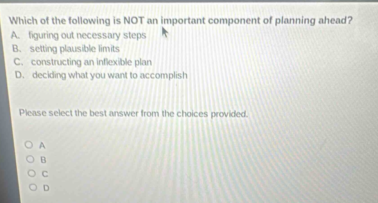 which of the following is not an important component of planning ahead? a. figuring out necessary steps b. setting plausible limits c. constructing an inflexible plan d. deciding what you want to accomplish please select the best answer from the choices provided. o a o b o c o d