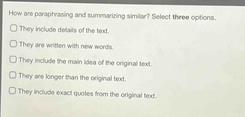 how are paraphrasing and summarizing similar? select three options.\nthey include details of the text.\nthey are written with new words.\nthey include the main idea of the original text.\nthey are longer than the original text.\nthey include exact quotes from the original text.