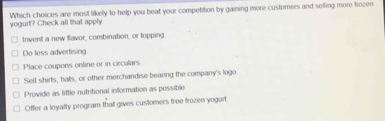 which choices are most likely to help you beat your competition by gaining more customers and selling more frozen yogurt? check all that apply.\n□ invent a new flavor, combination, or topping.\n□ do less advertising.\n□ place coupons online or in circulars.\n□ sell shirts, hats, or other merchandise bearing the companys logo.\n□ provide as little nutritional information as possible.\n□ offer a loyalty program that gives customers free frozen yogurt.
