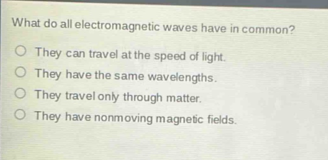 what do all electromagnetic waves have in common?\no they can travel at the speed of light.\no they have the same wavelengths.\no they travel only through matter.\no they have nonmoving magnetic fields.