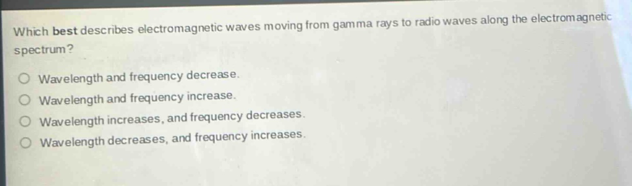 which best describes electromagnetic waves moving from gamma rays to radio waves along the electromagnetic spectrum?\nwavelength and frequency decrease.\nwavelength and frequency increase.\nwavelength increases, and frequency decreases.\nwavelength decreases, and frequency increases.