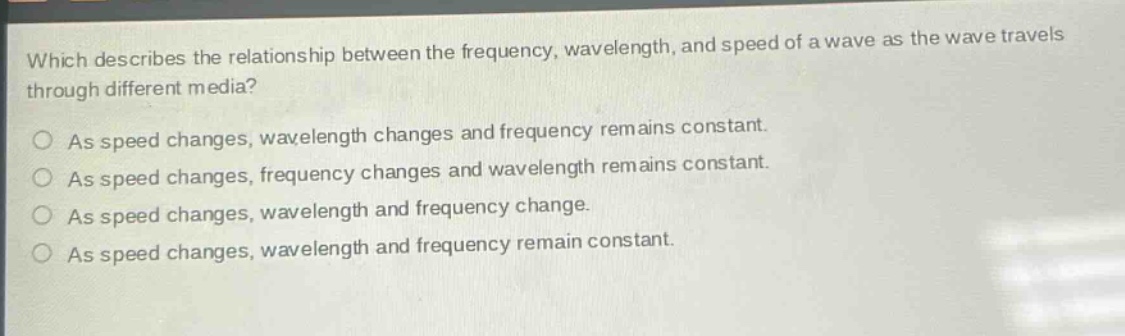 which describes the relationship between the frequency, wavelength, and speed of a wave as the wave travels through different media?\nas speed changes, wavelength changes and frequency remains constant.\nas speed changes, frequency changes and wavelength remains constant.\nas speed changes, wavelength and frequency change.\nas speed changes, wavelength and frequency remain constant.