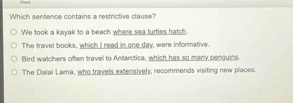 which sentence contains a restrictive clause?\no we took a kayak to a beach where sea turtles hatch.\no the travel books, which i read in one day, were informative.\no bird watchers often travel to antarctica, which has so many penguins.\no the dalai lama, who travels extensively, recommends visiting new places.