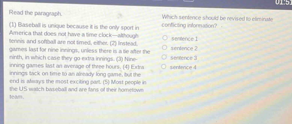read the paragraph.\n(1) baseball is unique because it is the only sport in america that does not have a time - clock—although tennis and softball are not timed, either. (2) instead, games last for nine innings, unless there is a tie after the ninth, in which case they go extra innings. (3) nine - inning games last an average of three hours. (4) extra innings tack on time to an already long game, but the end is always the most exciting part. (5) most people in the us watch baseball and are fans of their hometown team.\nwhich sentence should be revised to eliminate conflicting information?\n○ sentence 1\n○ sentence 2\n○ sentence 3\n○ sentence 4