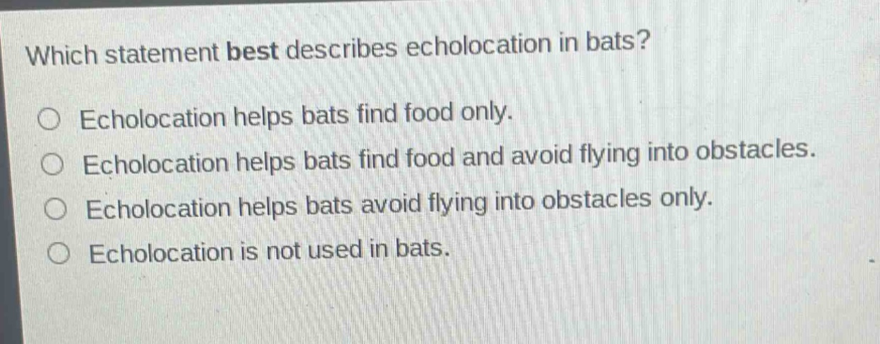 which statement best describes echolocation in bats?\necholocation helps bats find food only.\necholocation helps bats find food and avoid flying into obstacles.\necholocation helps bats avoid flying into obstacles only.\necholocation is not used in bats.