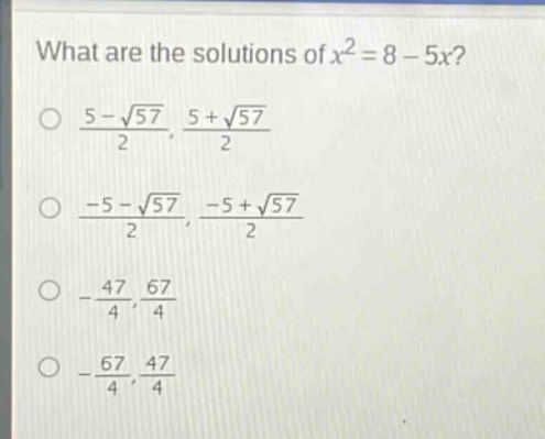 what are the solutions of $x^{2}=8 - 5x$?\n$\frac{5-sqrt{57}}{2},\frac{5 + sqrt{57}}{2}$\n$\frac{-5-sqrt{57}}{2},\frac{-5+sqrt{57}}{2}$\n$-\frac{47}{4},\frac{67}{4}$\n$-\frac{67}{4},\frac{47}{4}$