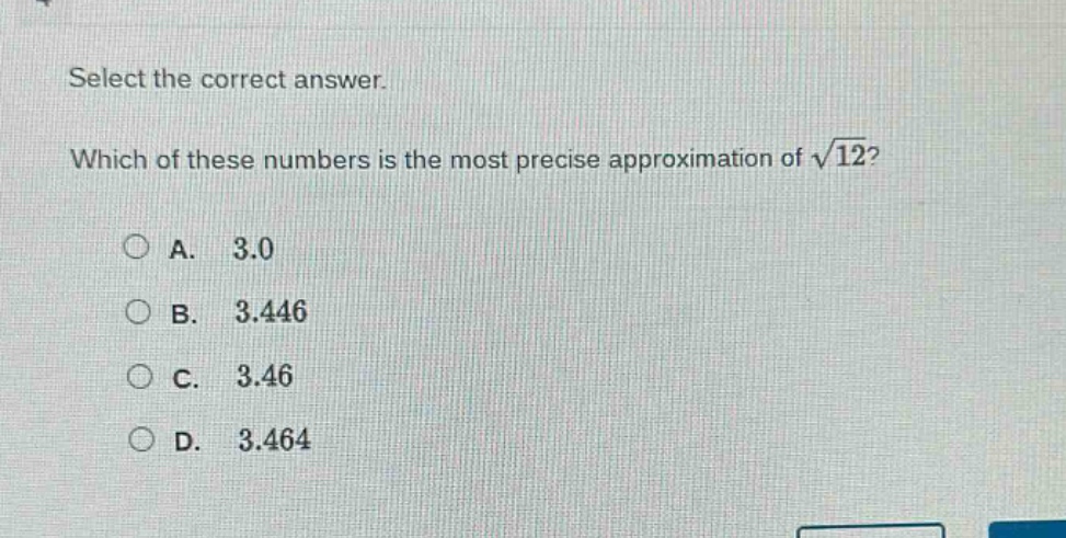 select the correct answer. which of these numbers is the most precise approximation of $sqrt{12}$?\na. 3.0\nb. 3.446\nc. 3.46\nd. 3.464