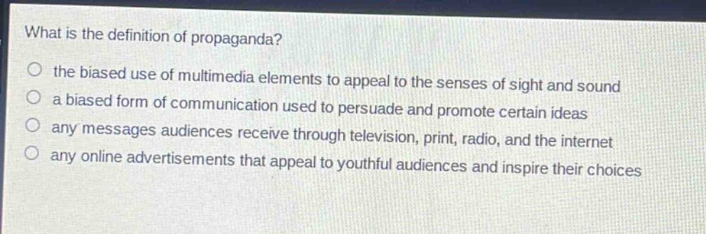 what is the definition of propaganda?\n○ the biased use of multimedia elements to appeal to the senses of sight and sound\n○ a biased form of communication used to persuade and promote certain ideas\n○ any messages audiences receive through television, print, radio, and the internet\n○ any online advertisements that appeal to youthful audiences and inspire their choices