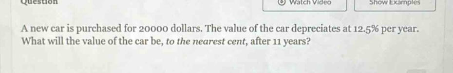 a new car is purchased for 20000 dollars. the value of the car depreciates at 12.5% per year. what will the value of the car be, to the nearest cent, after 11 years?