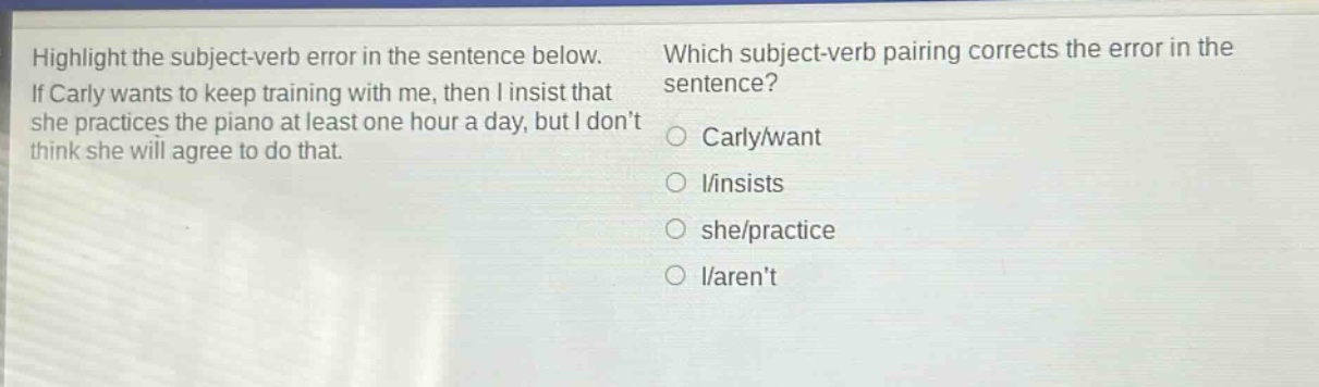 highlight the subject - verb error in the sentence below. if carly wants to keep training with me, then i insist that she practices the piano at least one hour a day, but i dont think she will agree to do that. which subject - verb pairing corrects the error in the sentence? carly/want i/insists she/practice i/arent
