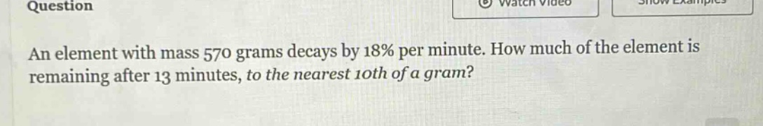 question\nan element with mass 570 grams decays by 18% per minute. how much of the element is remaining after 13 minutes, to the nearest 10th of a gram?
