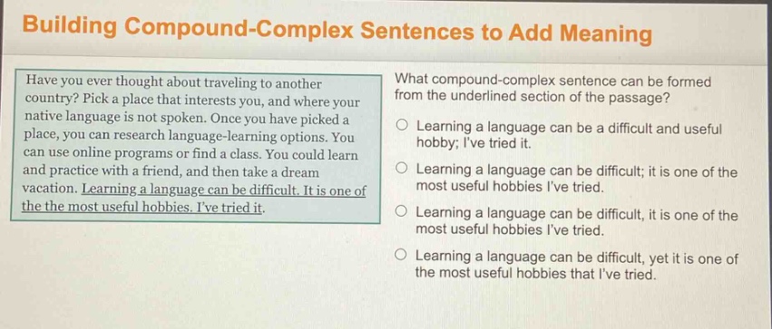 building compound - complex sentences to add meaning\nhave you ever thought about traveling to another country? pick a place that interests you, and where your native language is not spoken. once you have picked a place, you can research language - learning options. you can use online programs or find a class. you could learn and practice with a friend, and then take a dream vacation. learning a language can be difficult. it is one of the most useful hobbies. ive tried it.\nwhat compound - complex sentence can be formed from the underlined section of the passage?\nlearning a language can be a difficult and useful hobby; ive tried it.\nlearning a language can be difficult; it is one of the most useful hobbies ive tried.\nlearning a language can be difficult, it is one of the most useful hobbies ive tried.\nlearning a language can be difficult, yet it is one of the most useful hobbies that ive tried.