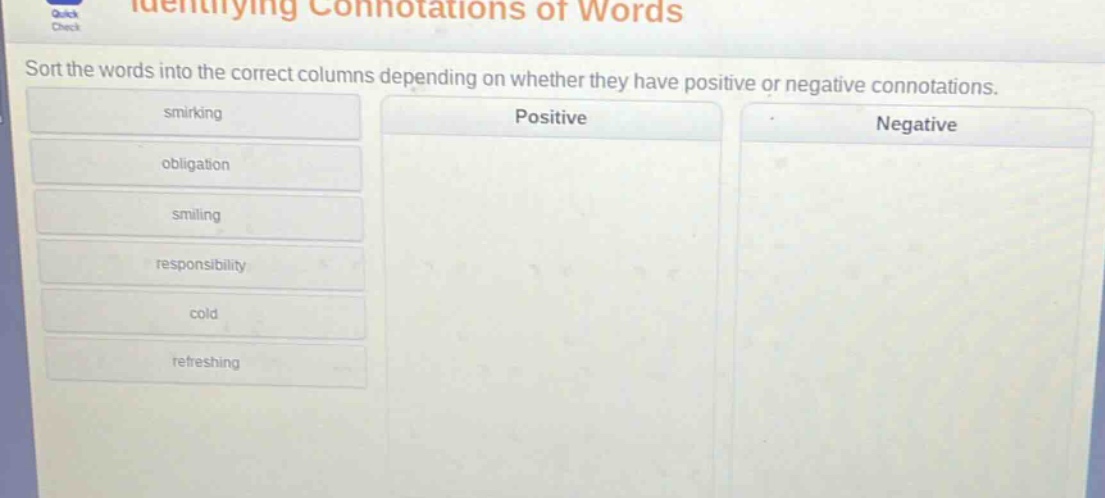 identifying connotations of words\nsort the words into the correct columns depending on whether they have positive or negative connotations.\nsmirking\nobligation\nsmiling\nresponsibility\ncold\nrefreshing\npositive\nnegative
