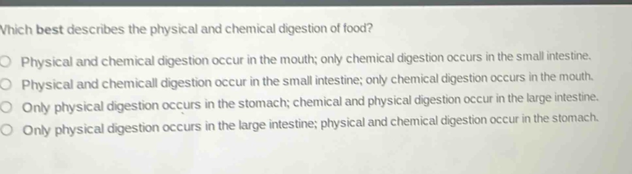 which best describes the physical and chemical digestion of food?\no physical and chemical digestion occur in the mouth; only chemical digestion occurs in the small intestine.\no physical and chemical digestion occur in the small intestine; only chemical digestion occurs in the mouth.\no only physical digestion occurs in the stomach; chemical and physical digestion occur in the large intestine.\no only physical digestion occurs in the large intestine; physical and chemical digestion occur in the stomach.