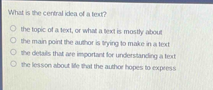what is the central idea of a text?\n○ the topic of a text, or what a text is mostly about\n○ the main point the author is trying to make in a text\n○ the details that are important for understanding a text\n○ the lesson about life that the author hopes to express
