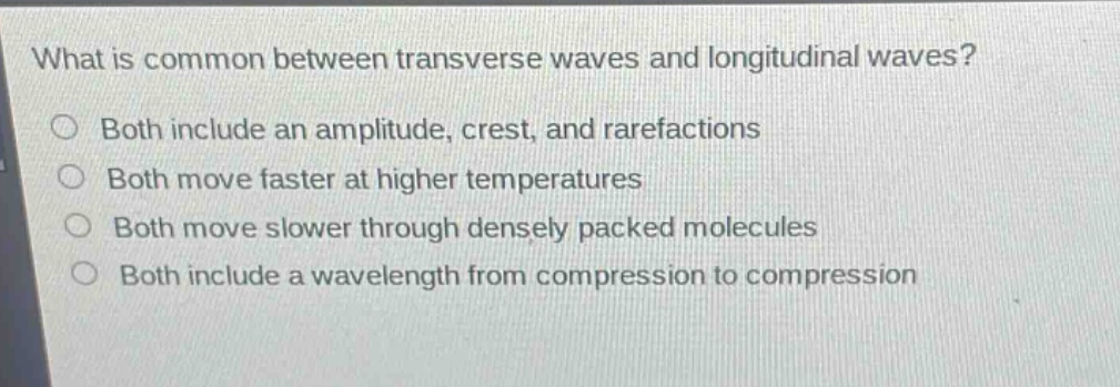 what is common between transverse waves and longitudinal waves?\n○ both include an amplitude, crest, and rarefactions\n○ both move faster at higher temperatures\n○ both move slower through densely packed molecules\n○ both include a wavelength from compression to compression