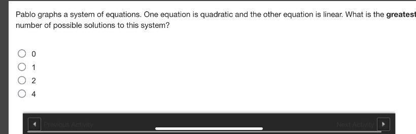 pablo graphs a system of equations. one equation is quadratic and the other equation is linear. what is the greatest number of possible solutions to this system?\n0\n1\n2\n4