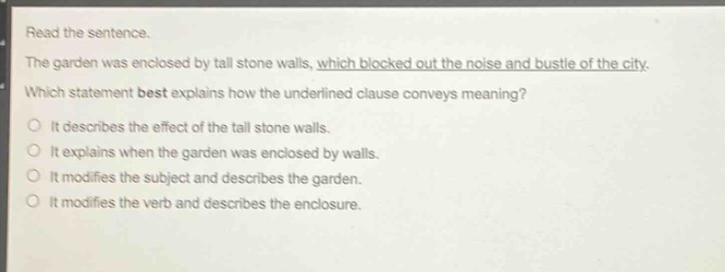 read the sentence.\nthe garden was enclosed by tall stone walls, which blocked out the noise and bustle of the city.\nwhich statement best explains how the underlined clause conveys meaning?\nit describes the effect of the tall stone walls.\nit explains when the garden was enclosed by walls.\nit modifies the subject and describes the garden.\nit modifies the verb and describes the enclosure.