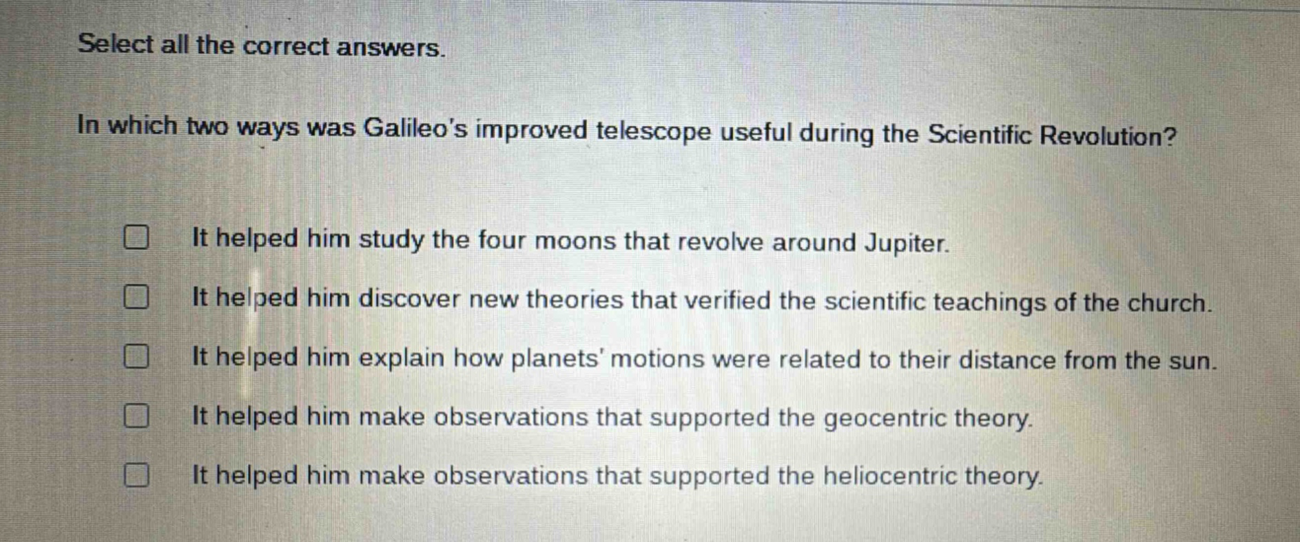 select all the correct answers.\nin which two ways was galileos improved telescope useful during the scientific revolution?\n□ it helped him study the four moons that revolve around jupiter.\n□ it helped him discover new theories that verified the scientific teachings of the church.\n□ it helped him explain how planets motions were related to their distance from the sun.\n□ it helped him make observations that supported the geocentric theory.\n□ it helped him make observations that supported the heliocentric theory.