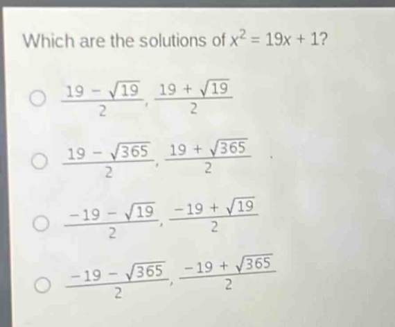 which are the solutions of $x^{2}=19x + 1$?\n$\frac{19-sqrt{19}}{2},\frac{19+sqrt{19}}{2}$\n$\frac{19-sqrt{365}}{2},\frac{19+sqrt{365}}{2}$\n$\frac{-19-sqrt{19}}{2},\frac{-19+sqrt{19}}{2}$\n$\frac{-19-sqrt{365}}{2},\frac{-19+sqrt{365}}{2}$