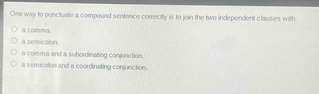 one way to punctuate a compound sentence correctly is to join the two independent clauses with\na comma.\na semicolon.\na comma and a subordinating conjunction.\na semicolon and a coordinating conjunction.