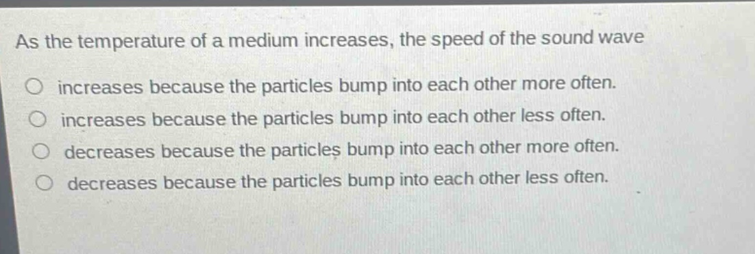 as the temperature of a medium increases, the speed of the sound wave\nincreases because the particles bump into each other more often.\nincreases because the particles bump into each other less often.\ndecreases because the particles bump into each other more often.\ndecreases because the particles bump into each other less often.