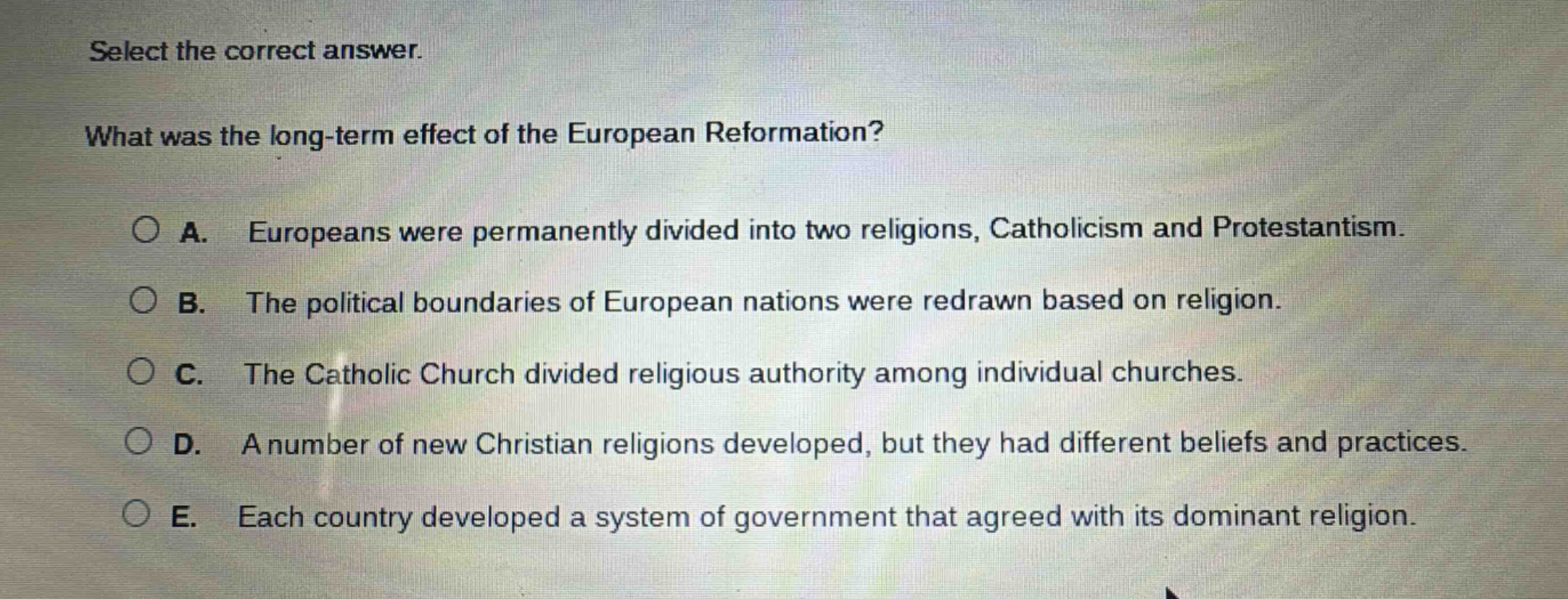 select the correct answer.\nwhat was the long - term effect of the european reformation?\n○ a. europeans were permanently divided into two religions, catholicism and protestantism.\n○ b. the political boundaries of european nations were redrawn based on religion.\n○ c. the catholic church divided religious authority among individual churches.\n○ d. a number of new christian religions developed, but they had different beliefs and practices.\n○ e. each country developed a system of government that agreed with its dominant religion.
