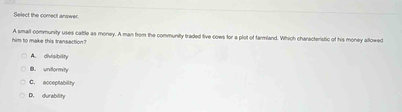 select the correct answer.\na small community uses cattle as money. a man from the community traded five cows for a plot of farmland. which characteristic of his money allowed him to make this transaction?\na. divisibility\nb. uniformity\nc. acceptability\nd. durability