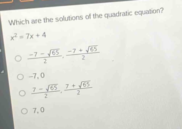which are the solutions of the quadratic equation?\n$x^{2}=7x + 4$\n$\\frac{-7-sqrt{65}}{2},\\frac{-7+sqrt{65}}{2}$\n$-7,0$\n$\\frac{7-sqrt{65}}{2},\\frac{7+sqrt{65}}{2}$\n$7,0$