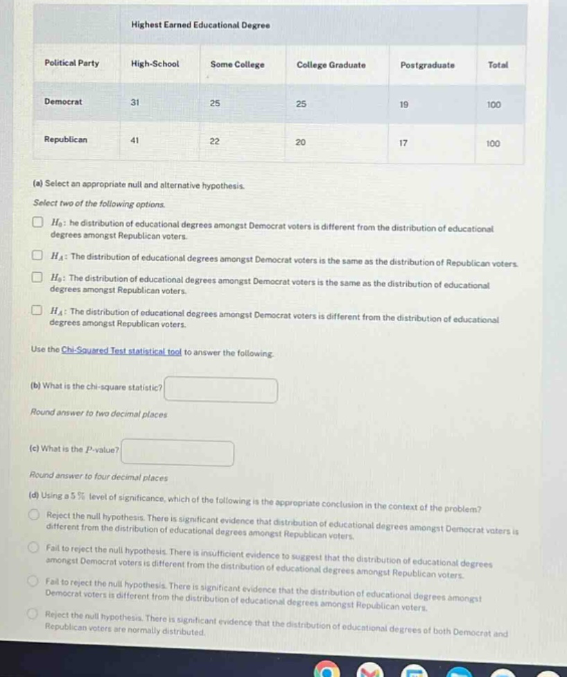highest earned educational degree\npolitical party high - school some college college graduate postgraduate total\ndemocrat 31 25 25 19 100\nrepublican 41 22 20 17 100\n(a) select an appropriate null and alternative hypothesis.\nselect two of the following options.\n□ (h_0): he distribution of educational degrees amongst democrat voters is different from the distribution of educational degrees amongst republican voters.\n□ (h_a): the distribution of educational degrees amongst democrat voters is the same as the distribution of republican voters.\n□ (h_0): the distribution of educational degrees amongst democrat voters is the same as the distribution of educational degrees amongst republican voters.\n□ (h_a): the distribution of educational degrees amongst democrat voters is different from the distribution of educational degrees amongst republican voters.\nuse the chi - squared test statistical tool to answer the following.\n(b) what is the chi - square statistic?\nround answer to two decimal places\n(c) what is the (p) - value?\nround answer to four decimal places\n(d) using a 5% level of significance, which of the following is the appropriate conclusion in the context of the problem?\nreject the null hypothesis. there is significant evidence that distribution of educational degrees amongst democrat voters is different from the distribution of educational degrees amongst republican voters.\nfail to reject the null hypothesis. there is insufficient evidence to suggest that the distribution of educational degrees amongst democrat voters is different from the distribution of educational degrees amongst republican voters.\nfail to reject the null hypothesis. there is significant evidence that the distribution of educational degrees amongst democrat voters is different from the distribution of educational degrees amongst republican voters.\nreject the null hypothesis. there is significant evidence that the distribution of educational degrees of both democrat and republican voters are normally distributed.