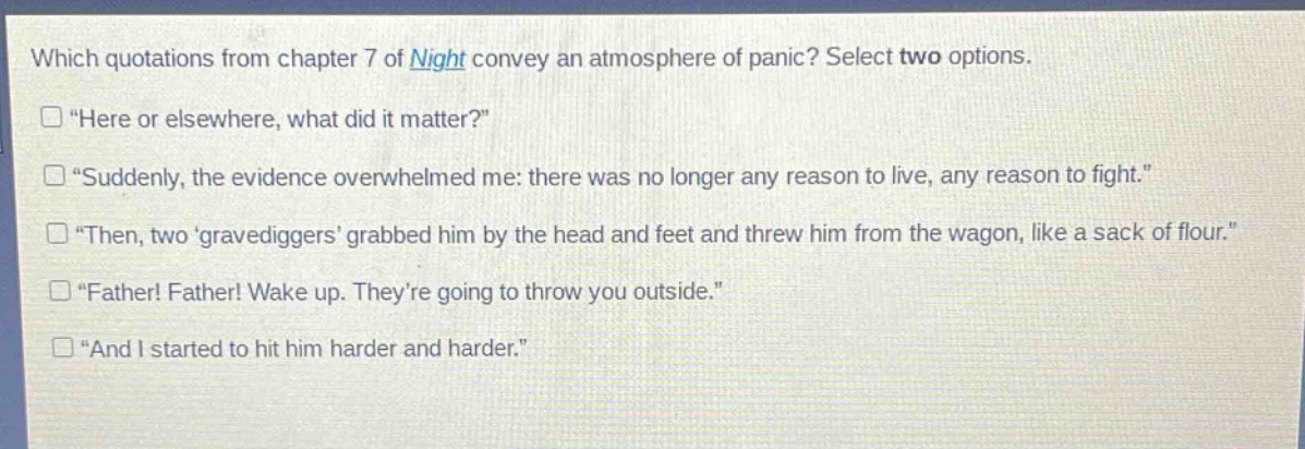 which quotations from chapter 7 of night convey an atmosphere of panic? select two options.\n“here or elsewhere, what did it matter?”\n“suddenly, the evidence overwhelmed me: there was no longer any reason to live, any reason to fight.”\n“then, two ‘gravediggers’ grabbed him by the head and feet and threw him from the wagon, like a sack of flour.”\n“father! father! wake up. they’re going to throw you outside.”\n“and i started to hit him harder and harder.”