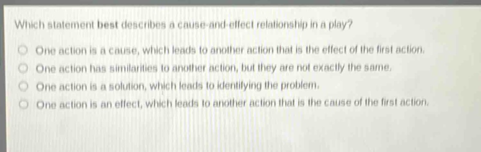 which statement best describes a cause - and - effect relationship in a play?\none action is a cause, which leads to another action that is the effect of the first action.\none action has similarities to another action, but they are not exactly the same.\none action is a solution, which leads to identifying the problem.\none action is an effect, which leads to another action that is the cause of the first action.