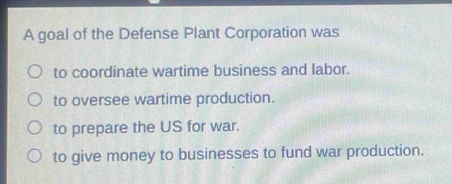 a goal of the defense plant corporation was\n○ to coordinate wartime business and labor.\n○ to oversee wartime production.\n○ to prepare the us for war.\n○ to give money to businesses to fund war production.