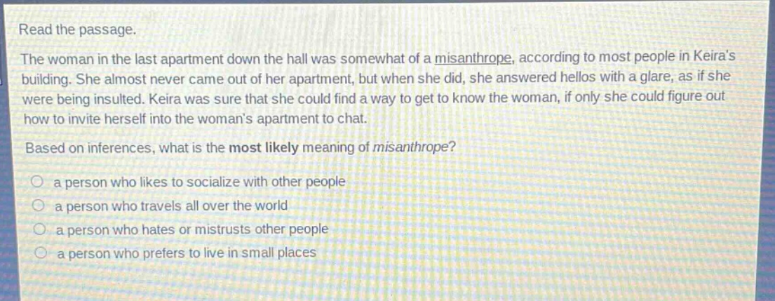 read the passage.\nthe woman in the last apartment down the hall was somewhat of a misanthrope, according to most people in keiras building. she almost never came out of her apartment, but when she did, she answered hellos with a glare, as if she were being insulted. keira was sure that she could find a way to get to know the woman, if only she could figure out how to invite herself into the womans apartment to chat.\nbased on inferences, what is the most likely meaning of misanthrope?\n○ a person who likes to socialize with other people\n○ a person who travels all over the world\n○ a person who hates or mistrusts other people\n○ a person who prefers to live in small places