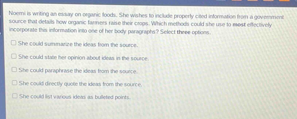 noemi is writing an essay on organic foods. she wishes to include properly cited information from a government source that details how organic farmers raise their crops. which methods could she use to most effectively incorporate this information into one of her body paragraphs? select three options.\nshe could summarize the ideas from the source.\nshe could state her opinion about ideas in the source.\nshe could paraphrase the ideas from the source.\nshe could directly quote the ideas from the source.\nshe could list various ideas as bulleted points.