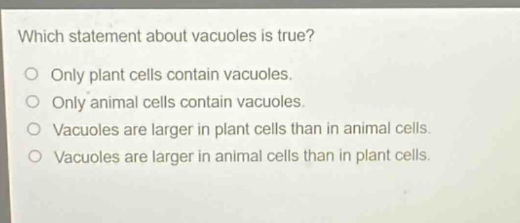 which statement about vacuoles is true?\no only plant cells contain vacuoles.\no only animal cells contain vacuoles.\no vacuoles are larger in plant cells than in animal cells.\no vacuoles are larger in animal cells than in plant cells.
