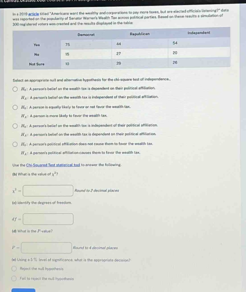 in a 2019 article titled \americans want the wealthy and corporations to pay more taxes, but are elected officials listening?\ data was reported on the popularity of senator warrens wealth tax across political parties. based on these results a simulation of 300 registered voters was created and the results displayed in the table:\n| |democrat|republican|independent|\n|----|----|----|----|\n|yes|75|44|54|\n|no|15|27|20|\n|not sure|10|29|26|\nselect an appropriate null and alternative hypothesis for the chi - square test of independence.\n$h_0$: a persons belief on the wealth tax is dependent on their political affiliation.\n$h_a$: a persons belief on the wealth tax is independent of their political affiliation.\n$h_0$: a person is equally likely to favor or not favor the wealth tax.\n$h_a$: a person is more likely to favor the wealth tax.\n$h_0$: a persons belief on the wealth tax is independent of their political affiliation.\n$h_a$: a persons belief on the wealth tax is dependent on their political affiliation.\n$h_0$: a persons political affiliation does not cause them to favor the wealth tax.\n$h_a$: a persons political affiliation causes them to favor the wealth tax.\nuse the chi - squared test statistical tool to answer the following.\n(b) what is the value of $chi^2$?\n$chi^2=\text{round to 2 decimal places}$\n(c) identify the degrees of freedom.\n$df = $\n(d) what is the $p$-value?\n$p=\text{round to 4 decimal places}$\n(e) using a 5% level of significance, what is the appropriate decision?\nreject the null hypothesis\nfail to reject the null hypothesis
