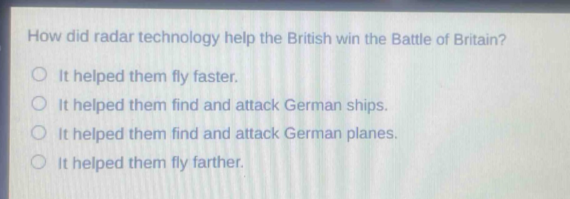 how did radar technology help the british win the battle of britain?\nit helped them fly faster.\nit helped them find and attack german ships.\nit helped them find and attack german planes.\nit helped them fly farther.
