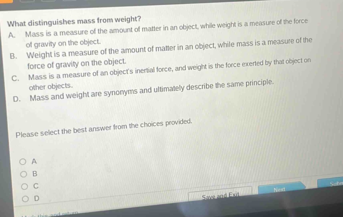 what distinguishes mass from weight?\na. mass is a measure of the amount of matter in an object, while weight is a measure of the force of gravity on the object.\nb. weight is a measure of the amount of matter in an object, while mass is a measure of the force of gravity on the object.\nc. mass is a measure of an objects inertial force, and weight is the force exerted by that object on other objects.\nd. mass and weight are synonyms and ultimately describe the same principle.\nplease select the best answer from the choices provided.\n○ a\n○ b\n○ c\n○ d