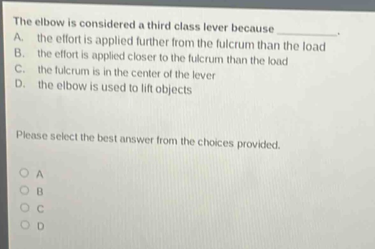 the elbow is considered a third - class lever because \na. the effort is applied further from the fulcrum than the load\nb. the effort is applied closer to the fulcrum than the load\nc. the fulcrum is in the center of the lever\nd. the elbow is used to lift objects\nplease select the best answer from the choices provided.\no a\no b\no c\no d