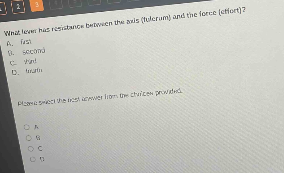 what lever has resistance between the axis (fulcrum) and the force (effort)?\na. first\nb. second\nc. third\nd. fourth\nplease select the best answer from the choices provided.\n○ a\n○ b\n○ c\n○ d