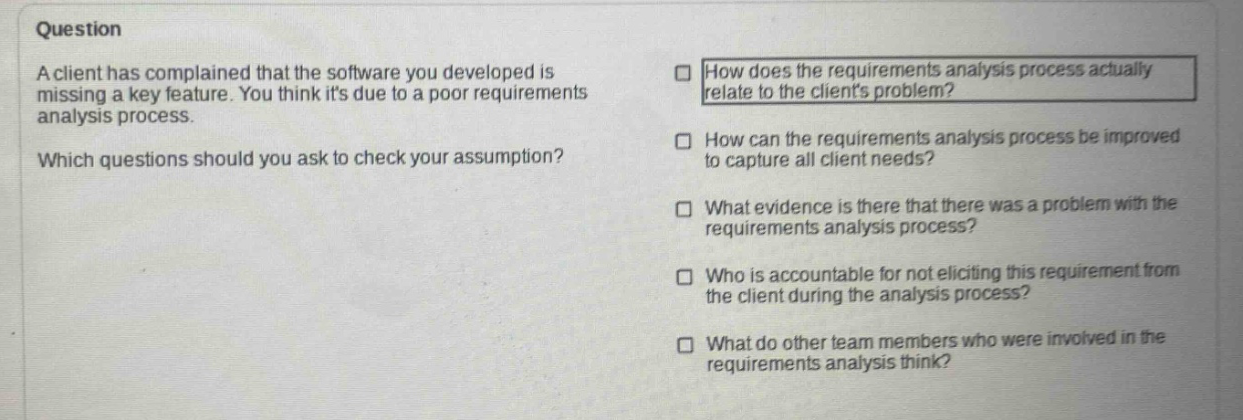 question\na client has complained that the software you developed is missing a key feature. you think its due to a poor requirements analysis process.\nwhich questions should you ask to check your assumption?\nhow does the requirements analysis process actually relate to the clients problem?\nhow can the requirements analysis process be improved to capture all client needs?\nwhat evidence is there that there was a problem with the requirements analysis process?\nwho is accountable for not eliciting this requirement from the client during the analysis process?\nwhat do other team members who were involved in the requirements analysis think?