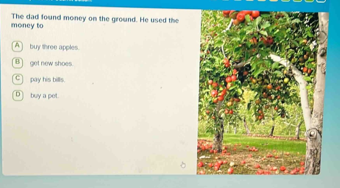the dad found money on the ground. he used the money to\na buy three apples.\nb get new shoes.\nc pay his bills.\nd buy a pet.