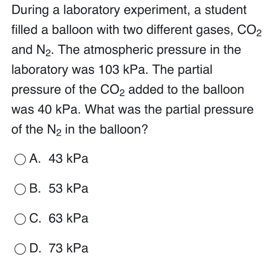 during a laboratory experiment, a student filled a balloon with two different gases, co₂ and n₂. the atmospheric pressure in the laboratory was 103 kpa. the partial pressure of the co₂ added to the balloon was 40 kpa. what was the partial pressure of the n₂ in the balloon?\n\na. 43 kpa\nb. 53 kpa\nc. 63 kpa\nd. 73 kpa