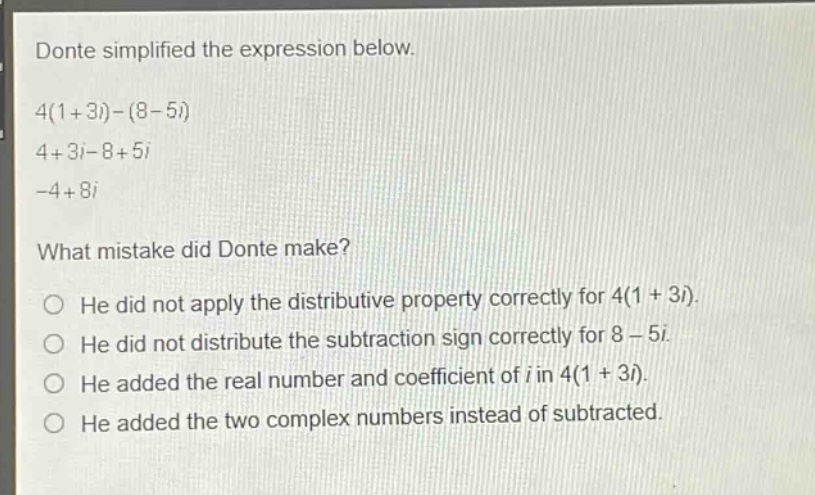 donte simplified the expression below.\n4(1 + 3i)-(8 - 5i)\n4 + 3i-8 + 5i\n-4 + 8i\nwhat mistake did donte make?\nhe did not apply the distributive property correctly for 4(1 + 3i).\nhe did not distribute the subtraction sign correctly for 8 - 5i.\nhe added the real number and coefficient of i in 4(1 + 3i).\nhe added the two complex numbers instead of subtracted.