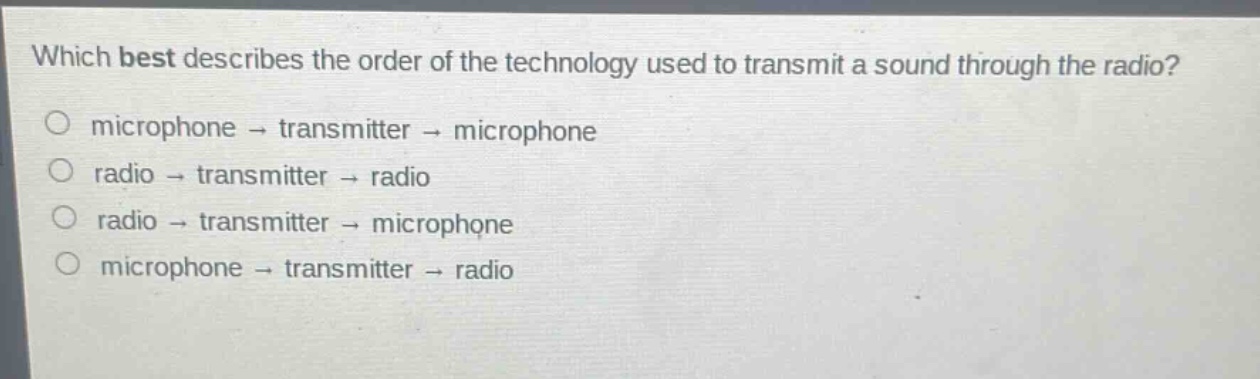 which best describes the order of the technology used to transmit a sound through the radio?\nmicrophone → transmitter → microphone\nradio → transmitter → radio\nradio → transmitter → microphone\nmicrophone → transmitter → radio